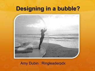 Designing in a bubble?
Amy Dubin : Ringleaderpdx
 