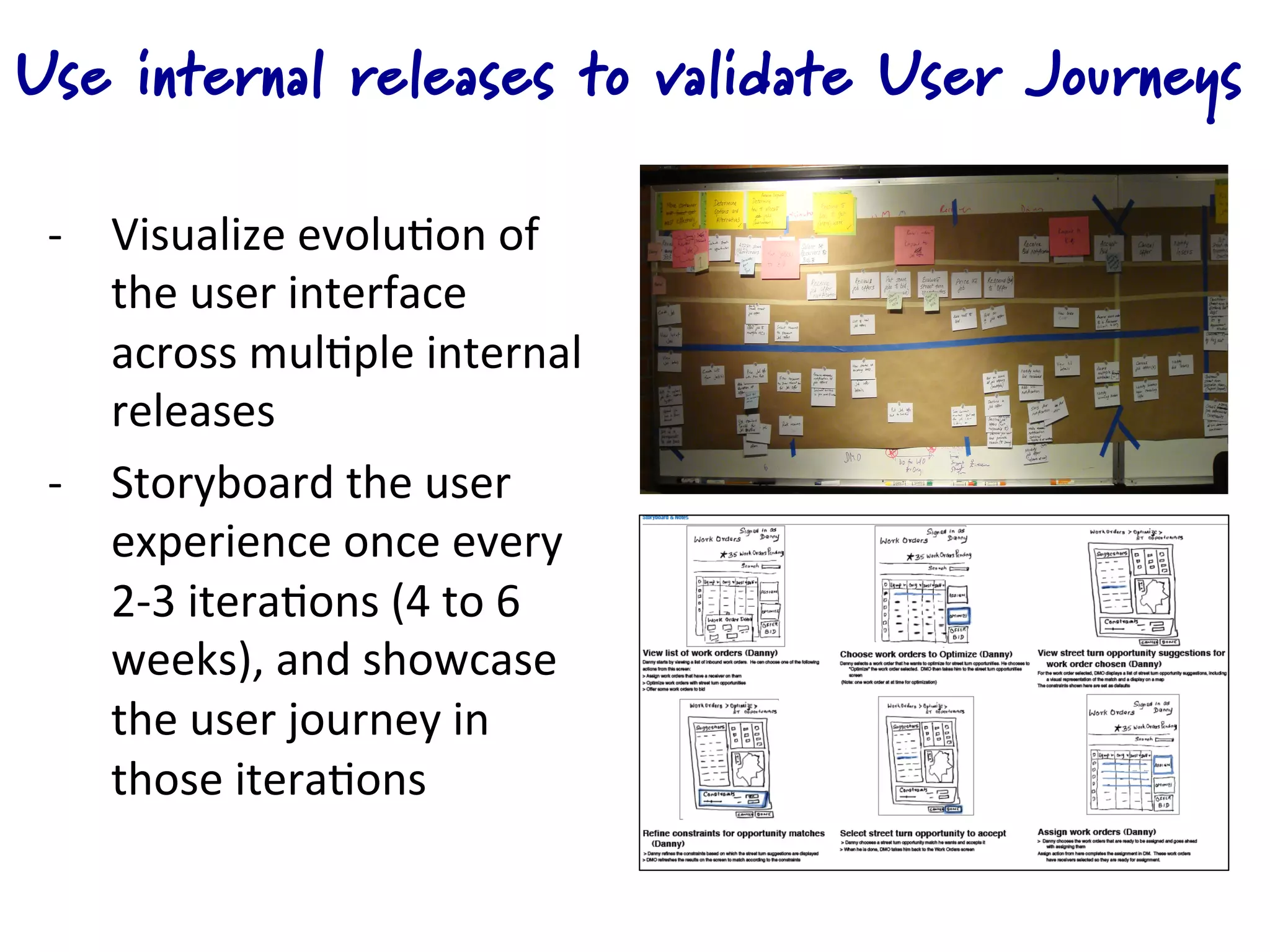 Use internal releases to validate User Journeys

 -­‐  Visualize	
  evolu4on	
  of	
  
      the	
  user	
  interface	
  
      across	
  mul4ple	
  internal	
  
      releases	
  
 -­‐  Storyboard	
  the	
  user	
  
      experience	
  once	
  every	
  
      2-­‐3	
  itera4ons	
  (4	
  to	
  6	
  
      weeks),	
  and	
  showcase	
  
      the	
  user	
  journey	
  in	
  
      those	
  itera4ons	
  
 
