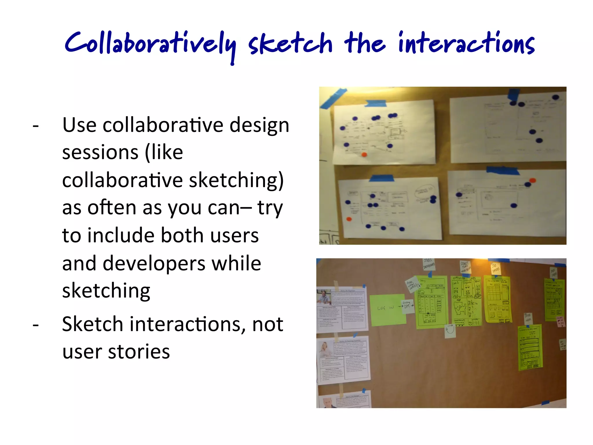 Collaboratively sketch the interactions

-­‐  Use	
  collabora4ve	
  design	
  
     sessions	
  (like	
  
     collabora4ve	
  sketching)	
  
     as	
  oKen	
  as	
  you	
  can–	
  try	
  
     to	
  include	
  both	
  users	
  
     and	
  developers	
  while	
  
     sketching	
  
-­‐  Sketch	
  interac4ons,	
  not	
  
     user	
  stories	
  
 