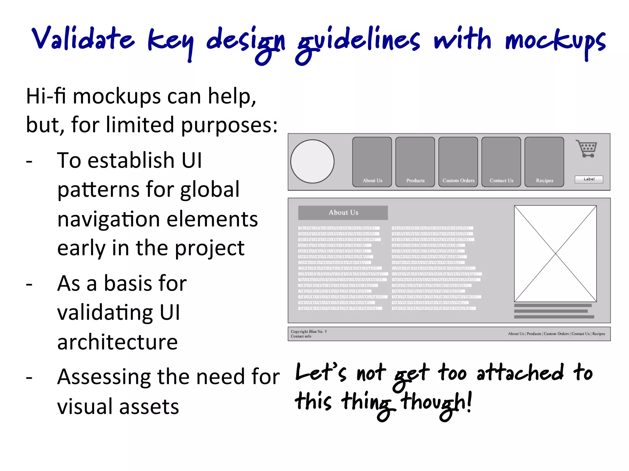 Validate key design guidelines with mockups
Hi-­‐ﬁ	
  mockups	
  can	
  help,	
  
but,	
  for	
  limited	
  purposes:	
  
-­‐  To	
  establish	
  UI	
  
     paQerns	
  for	
  global	
  
     naviga4on	
  elements	
  
     early	
  in	
  the	
  project	
  
-­‐  As	
  a	
  basis	
  for	
  
     valida4ng	
  UI	
  
     architecture	
  
-­‐  Assessing	
  the	
  need	
  for	
   Let’s not get too attached to
     visual	
  assets	
                  this thing though!
 