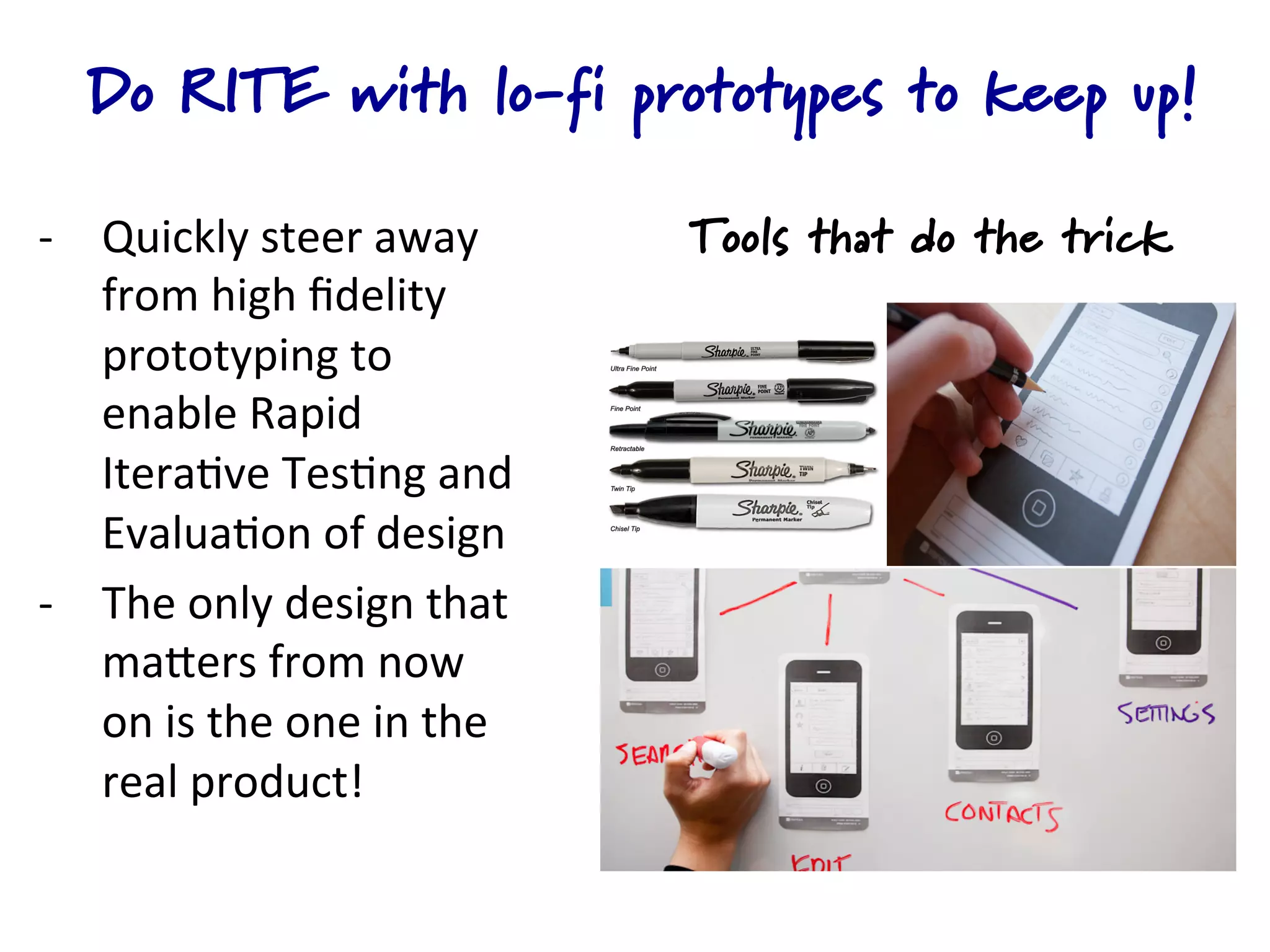 Do RITE with lo-fi prototypes to keep up!

-­‐  Quickly	
  steer	
  away	
                Tools that do the trick
     from	
  high	
  ﬁdelity	
  
     prototyping	
  to	
  
     enable	
  Rapid	
  
     Itera4ve	
  Tes4ng	
  and	
  
     Evalua4on	
  of	
  design	
  
-­‐  The	
  only	
  design	
  that	
  
     maQers	
  from	
  now	
  
     on	
  is	
  the	
  one	
  in	
  the	
  
     real	
  product!	
  	
  	
  
 