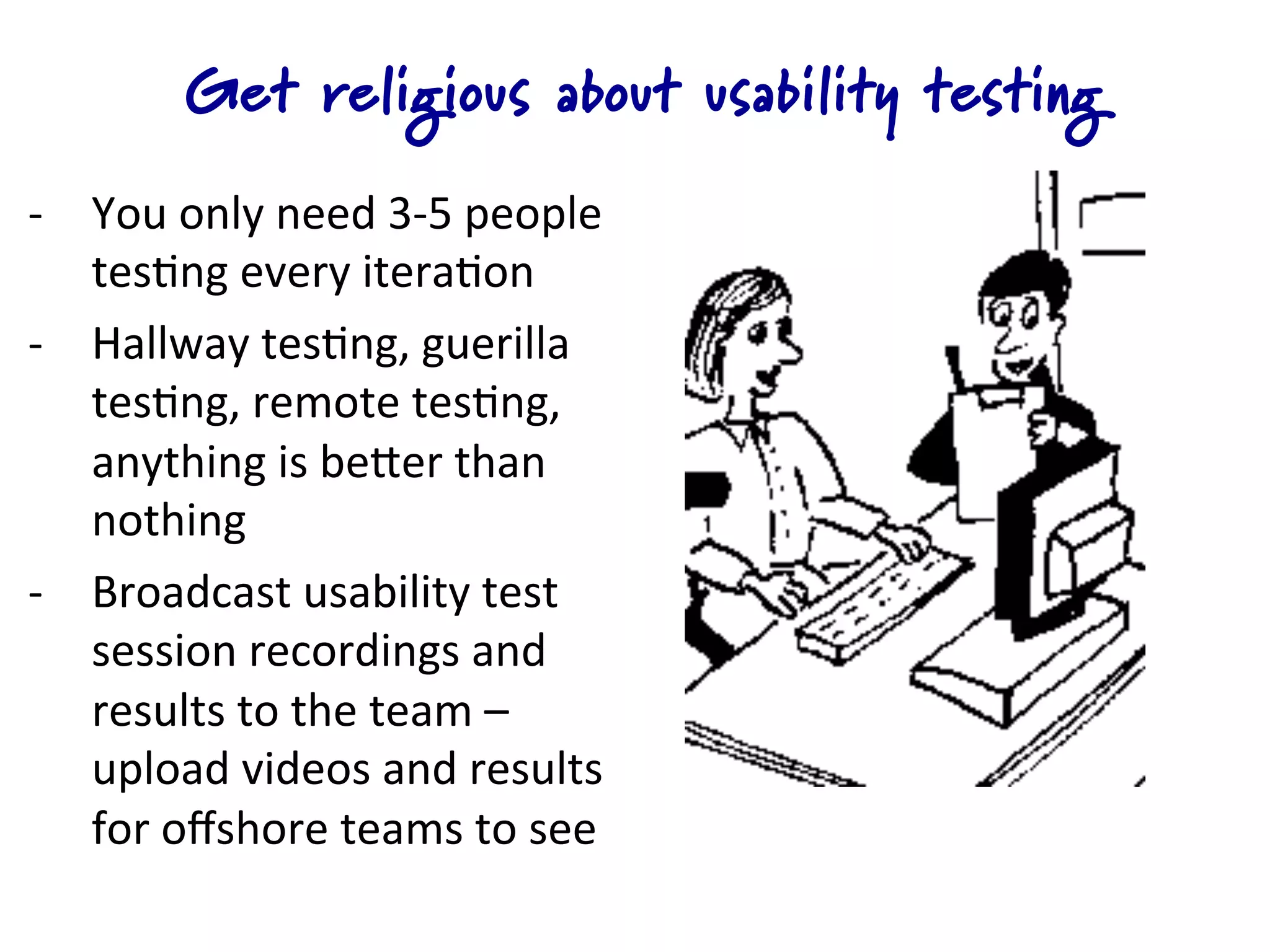 Get religious about usability testing
-­‐  You	
  only	
  need	
  3-­‐5	
  people	
  
     tes4ng	
  every	
  itera4on	
  
-­‐  Hallway	
  tes4ng,	
  guerilla	
  
     tes4ng,	
  remote	
  tes4ng,	
  	
  
     anything	
  is	
  beQer	
  than	
  
     nothing	
  
-­‐  Broadcast	
  usability	
  test	
  
     session	
  recordings	
  and	
  
     results	
  to	
  the	
  team	
  –	
  
     upload	
  videos	
  and	
  results	
  
     for	
  oﬀshore	
  teams	
  to	
  see	
  
 