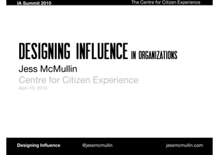 IA Summit 2010                        The Centre for Citizen Experience




Designing Influence In organizations
Jess McMullin
Centre for Citizen Experience
April 10, 2010




Designing Influence   @jessmcmullin                   jessmcmullin.com
 