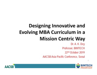 Designing Innovative and 
Evolving MBA Curriculum in a 
Mission Centric Way
Dr. A. K. Dey
Professor, BIMTECH
22nd October 2019
AACSB Asia Pacific Conference, Seoul
1
 