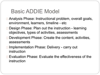 Basic ADDIE Model
 Analysis Phase: Instructional problem, overall goals,
environment, learners, timeline - etc
 Design P...