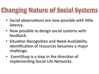 •  Social	
  observa1ons	
  are	
  now	
  possible	
  with	
  liBle	
  
   latency.	
  
•  Now	
  possible	
  to	
  design	
  social	
  systems	
  with	
  
   feedback.	
  
•  Situa1on	
  Recogni1on	
  and	
  Need-­‐Availability	
  
   iden1ﬁca1on	
  of	
  resources	
  becomes	
  a	
  major	
  
   challenge.	
  
•  	
  EventShop	
  is	
  a	
  step	
  in	
  the	
  direc1on	
  of	
  
   implemen1ng	
  Social	
  Life	
  Networks.	
  
 