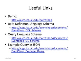 Useful	
  Links	
  
•  Demo:	
  
        –  hBp://auge.ics.uci.edu/eventshop	
  
•  Data	
  Deﬁni1on	
  Language	
  Schema	
  
        –  hBp://auge.ics.uci.edu/eventshop/documents/
           EventShop_DDL_Schema	
  
•  Query	
  Language	
  Schema	
  
        –  hBp://auge.ics.uci.edu/eventshop/documents/
           EventShop_QL_Schema	
  
•  Example	
  Query	
  in	
  JSON	
  
        –  hBp://auge.ics.uci.edu/eventshop/documents/
           EventShop_Example_Query	
  

11/28/2012	
                                             112	
  
 