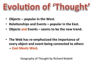 •  Objects	
  -­‐-­‐	
  popular	
  in	
  the	
  West.	
  
•  Rela0onships	
  and	
  Events	
  –	
  popular	
  in	
  the	
  East.	
  
•  Objects	
  and	
  Events	
  –	
  seems	
  to	
  be	
  the	
  new	
  trend.	
  

•  The	
  Web	
  has	
  re-­‐emphasized	
  the	
  importance	
  of	
  
   every	
  object	
  and	
  event	
  being	
  connected	
  to	
  others	
  	
  
   -­‐-­‐	
  East	
  Meets	
  West.	
  

               Geography	
  of	
  Thought	
  by	
  Richard	
  NisbeB	
  
 