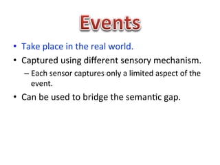 •  Take	
  place	
  in	
  the	
  real	
  world.	
  
•  Captured	
  using	
  diﬀerent	
  sensory	
  mechanism.	
  
    –  Each	
  sensor	
  captures	
  only	
  a	
  limited	
  aspect	
  of	
  the	
  
       event.	
  
•  Can	
  be	
  used	
  to	
  bridge	
  the	
  seman1c	
  gap.	
  
 