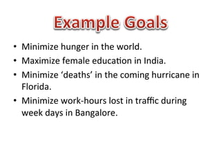 •  Minimize	
  hunger	
  in	
  the	
  world.	
  
•  Maximize	
  female	
  educa1on	
  in	
  India.	
  
•  Minimize	
  ‘deaths’	
  in	
  the	
  coming	
  hurricane	
  in	
  
   Florida.	
  
•  Minimize	
  work-­‐hours	
  lost	
  in	
  traﬃc	
  during	
  
   week	
  days	
  in	
  Bangalore.	
  
 