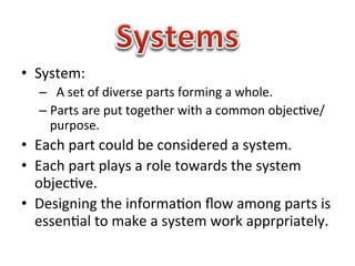 •  System:	
  
   –  	
  	
  A	
  set	
  of	
  diverse	
  parts	
  forming	
  a	
  whole.	
  
   –  Parts	
  are	
  put	
  together	
  with	
  a	
  common	
  objec1ve/
      purpose.	
  
•  Each	
  part	
  could	
  be	
  considered	
  a	
  system.	
  
•  Each	
  part	
  plays	
  a	
  role	
  towards	
  the	
  system	
  
   objec1ve.	
  
•  Designing	
  the	
  informa1on	
  ﬂow	
  among	
  parts	
  is	
  
   essen1al	
  to	
  make	
  a	
  system	
  work	
  apprpriately.	
  

   	
  
 
