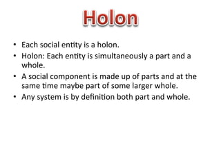•  Each	
  social	
  en1ty	
  is	
  a	
  holon.	
  
•  Holon:	
  Each	
  en1ty	
  is	
  simultaneously	
  a	
  part	
  and	
  a	
  
   whole.	
  
•  A	
  social	
  component	
  is	
  made	
  up	
  of	
  parts	
  and	
  at	
  the	
  
   same	
  1me	
  maybe	
  part	
  of	
  some	
  larger	
  whole.	
  
•  Any	
  system	
  is	
  by	
  deﬁni1on	
  both	
  part	
  and	
  whole.	
  
 