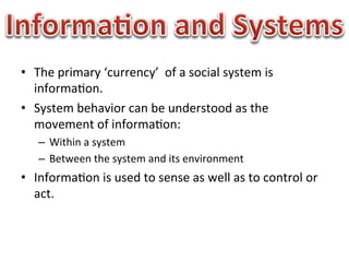•  The	
  primary	
  ‘currency’	
  	
  of	
  a	
  social	
  system	
  is	
  
   informa1on.	
  
•  System	
  behavior	
  can	
  be	
  understood	
  as	
  the	
  
   movement	
  of	
  informa1on:	
  
     –  Within	
  a	
  system	
  
     –  Between	
  the	
  system	
  and	
  its	
  environment	
  
•  Informa1on	
  is	
  used	
  to	
  sense	
  as	
  well	
  as	
  to	
  control	
  or	
  
   act.	
  
 