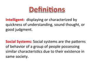 Intelligent:	
  	
  displaying	
  or	
  characterized	
  by	
  
quickness	
  of	
  understanding,	
  sound	
  thought,	
  or	
  
good	
  judgment.	
  
	
  
Social	
  Systems:	
  Social	
  systems	
  are	
  the	
  paBerns	
  
of	
  behavior	
  of	
  a	
  group	
  of	
  people	
  possessing	
  
similar	
  characteris1cs	
  due	
  to	
  their	
  existence	
  in	
  
same	
  society.	
  
	
  
	
  
 