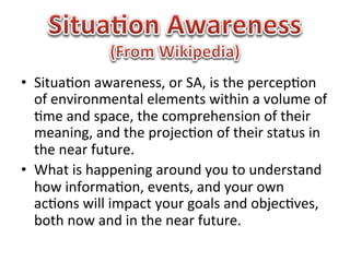 •  Situa1on	
  awareness,	
  or	
  SA,	
  is	
  the	
  percep1on	
  
   of	
  environmental	
  elements	
  within	
  a	
  volume	
  of	
  
   1me	
  and	
  space,	
  the	
  comprehension	
  of	
  their	
  
   meaning,	
  and	
  the	
  projec1on	
  of	
  their	
  status	
  in	
  
   the	
  near	
  future.	
  
•  What	
  is	
  happening	
  around	
  you	
  to	
  understand	
  
   how	
  informa1on,	
  events,	
  and	
  your	
  own	
  
   ac1ons	
  will	
  impact	
  your	
  goals	
  and	
  objec1ves,	
  
   both	
  now	
  and	
  in	
  the	
  near	
  future.	
  
 