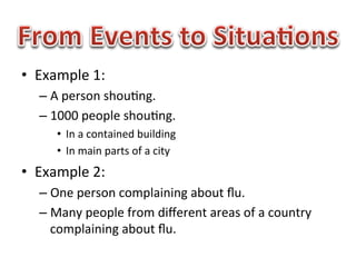 •  Example	
  1:	
  	
  
    –  A	
  person	
  shou1ng.	
  
    –  1000	
  people	
  shou1ng.	
  
         •  In	
  a	
  contained	
  building	
  
         •  In	
  main	
  parts	
  of	
  a	
  city	
  
•  Example	
  2:	
  
    –  One	
  person	
  complaining	
  about	
  ﬂu.	
  
    –  Many	
  people	
  from	
  diﬀerent	
  areas	
  of	
  a	
  country	
  
       complaining	
  about	
  ﬂu.	
  
 