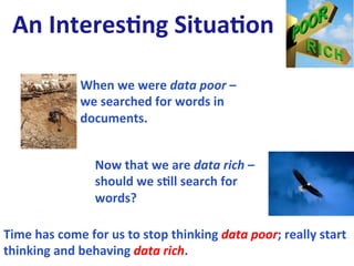 An	
  Interes0ng	
  Situa0on	
  	
  

                     When	
  we	
  were	
  data	
  poor	
  –	
  
                     we	
  searched	
  for	
  words	
  in	
  
                     documents.	
  
                     	
  

                        Now	
  that	
  we	
  are	
  data	
  rich	
  –	
  
                        should	
  we	
  s0ll	
  search	
  for	
  
                        words?	
  
                        	
  
Time	
  has	
  come	
  for	
  us	
  to	
  stop	
  thinking	
  data	
  poor;	
  really	
  start	
  
thinking	
  and	
  behaving	
  data	
  rich.	
  
 