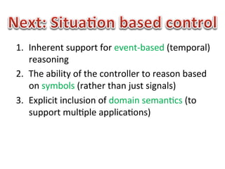 1.  Inherent	
  support	
  for	
  event-­‐based	
  (temporal)	
  
    reasoning	
  
2.  The	
  ability	
  of	
  the	
  controller	
  to	
  reason	
  based	
  
    on	
  symbols	
  (rather	
  than	
  just	
  signals)	
  
3.  Explicit	
  inclusion	
  of	
  domain	
  seman1cs	
  (to	
  
    support	
  mul1ple	
  applica1ons)	
  
 