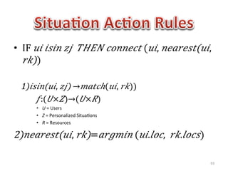 •  IF   𝑢𝑖   𝑖𝑠𝑖𝑛   𝑧𝑗     𝑇𝐻𝐸𝑁   𝑐𝑜𝑛𝑛𝑒𝑐𝑡  ( 𝑢𝑖,   𝑛𝑒𝑎𝑟𝑒𝑠𝑡(𝑢𝑖,  
    𝑟𝑘))  	
  

              1)  𝑖 𝑠𝑖𝑛(𝑢𝑖,   𝑧𝑗)  → 𝑚𝑎𝑡𝑐ℎ( 𝑢𝑖,   𝑟𝑘))  
	
  	
  	
  	
  	
  	
  	
  	
  	
  	
  	
   𝑓:( 𝑈× 𝑍)→( 𝑈× 𝑅)	
  
           •  U	
  =	
  Users	
  	
  
           •  Z	
  =	
  Personalized	
  Situa1ons	
  
           •  R	
  =	
  Resources	
  

2)  𝑛 𝑒𝑎𝑟𝑒𝑠𝑡(𝑢𝑖,   𝑟𝑘)= 𝑎𝑟𝑔𝑚𝑖𝑛  ( 𝑢𝑖. 𝑙𝑜𝑐,     𝑟𝑘. 𝑙𝑜𝑐𝑠)	
  

                                                                     93	
  
 