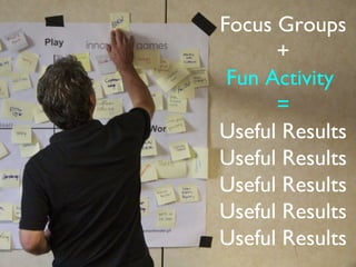 Focus Groups
                                                               +
                                                          Fun Activity
                                                               =
                                                         Useful Results


In the previous post, we described how focus groups can go wrong. Here, we’ll talk about
focus groups as an example of an interaction that - when designed well - can yield useful
and surprising results.
 