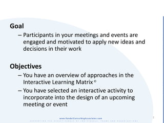 Goal
  – Participants in your meetings and events are
    engaged and motivated to apply new ideas and
    decisions in their work

Objectives
  – You have an overview of approaches in the
    Interactive Learning Matrix ©
  – You have selected an interactive activity to
    incorporate into the design of an upcoming
    meeting or event
                                                   2
 