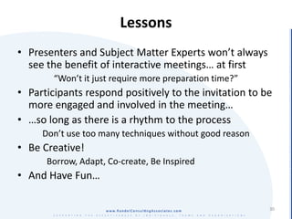 Lessons
• Presenters and Subject Matter Experts won’t always
  see the benefit of interactive meetings… at first
        “Won’t it just require more preparation time?”
• Participants respond positively to the invitation to be
  more engaged and involved in the meeting…
• …so long as there is a rhythm to the process
     Don’t use too many techniques without good reason
• Be Creative!
      Borrow, Adapt, Co-create, Be Inspired
• And Have Fun…

                                                         30
 
