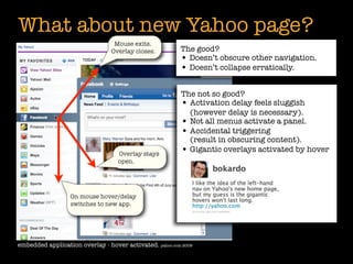 What about new Yahoo page?
                                  Mouse exits.
                                 Overlay closes.         The good?
                                                         • Doesn’t obscure other navigation.
                                                         • Doesn’t collapse erratically.

                                                          The not so good?
                                                          • Activation delay feels sluggish
                                                            (however delay is necessary).
                                                          • Not all menus activate a panel.
                                                          • Accidental triggering
                                                            (result in obscuring content).
                                   Overlay stays
                                                          • Gigantic overlays activated by hover
                                   open.




                  On mouse hover/delay
                  switches to new app.




embedded application overlay - hover activated. yahoo.com 2009
 
