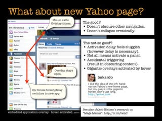 What about new Yahoo page?
                                 Mouse exits.
                                Overlay closes.         The good?
                                                        • Doesn’t obscure other navigation.
                                                        • Doesn’t collapse erratically.

                                                        The not so good?
                                                        • Activation delay feels sluggish
                                                          (however delay is necessary).
                                                        • Not all menus activate a panel.
                                                        • Accidental triggering
                                                          (result in obscuring content).
                                  Overlay stays
                                                        • Gigantic overlays activated by hover
                                  open.




                  On mouse hover/delay
                  switches to new app.




                                                         See also: Jakob Nielsen’s research on
embedded application overlay - hover activated. yahoo.com“Mega Menus”: http://tr.im/twnC
                                                          2009
 