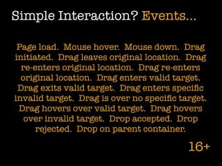 Simple Interaction? Events...

 Page load. Mouse hover. Mouse down. Drag
initiated. Drag leaves original location. Drag
  re-enters original location. Drag re-enters
  original location. Drag enters valid target.
 Drag exits valid target. Drag enters speciﬁc
invalid target. Drag is over no speciﬁc target.
 Drag hovers over valid target. Drag hovers
   over invalid target. Drop accepted. Drop
      rejected. Drop on parent container.

                                          16+
 