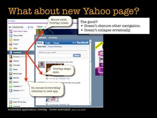 What about new Yahoo page?
                                  Mouse exits.
                                 Overlay closes.         The good?
                                                         • Doesn’t obscure other navigation.
                                                         • Doesn’t collapse erratically.




                                   Overlay stays
                                   open.




                  On mouse hover/delay
                  switches to new app.




embedded application overlay - hover activated. yahoo.com 2009
 