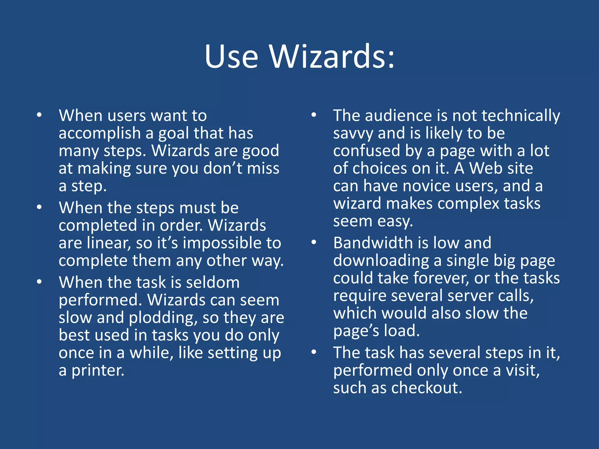 Use Wizards:
• When users want to                  • The audience is not technically
  accomplish a goal that has            savvy and is likely to be
  many steps. Wizards are good          confused by a page with a lot
  at making sure you don’t miss         of choices on it. A Web site
  a step.                               can have novice users, and a
• When the steps must be                wizard makes complex tasks
  completed in order. Wizards           seem easy.
  are linear, so it’s impossible to   • Bandwidth is low and
  complete them any other way.          downloading a single big page
• When the task is seldom               could take forever, or the tasks
  performed. Wizards can seem           require several server calls,
  slow and plodding, so they are        which would also slow the
  best used in tasks you do only        page’s load.
  once in a while, like setting up    • The task has several steps in it,
  a printer.                            performed only once a visit,
                                        such as checkout.
 