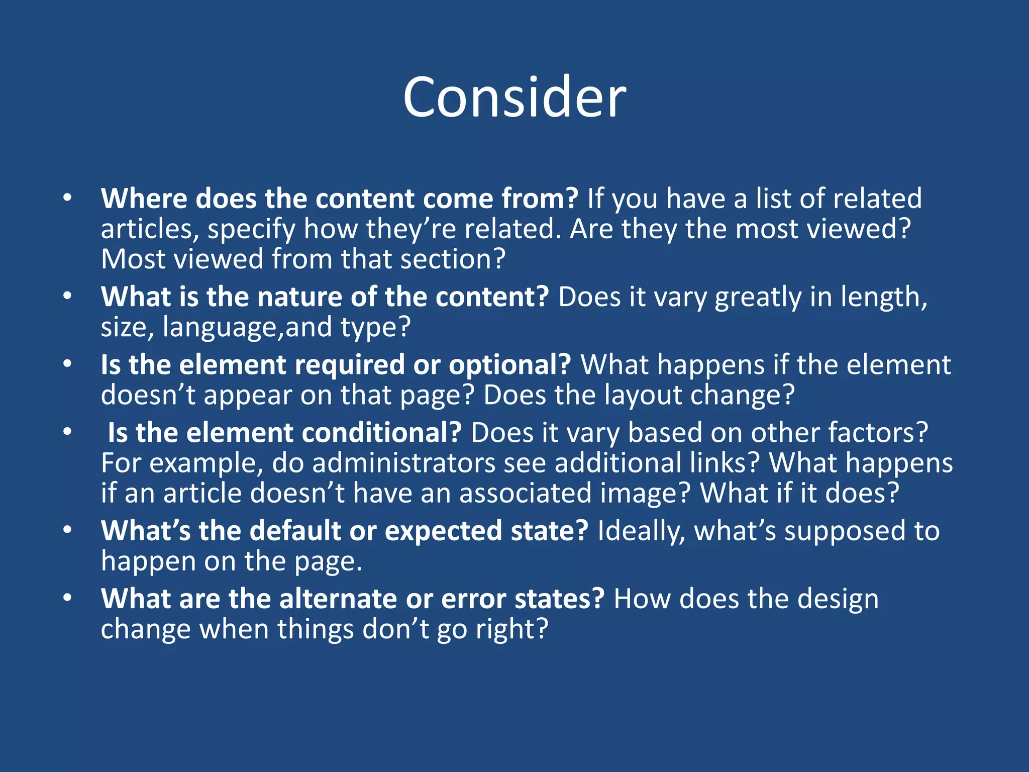 Consider
• Where does the content come from? If you have a list of related
  articles, specify how they’re related. Are they the most viewed?
  Most viewed from that section?
• What is the nature of the content? Does it vary greatly in length,
  size, language,and type?
• Is the element required or optional? What happens if the element
  doesn’t appear on that page? Does the layout change?
• Is the element conditional? Does it vary based on other factors?
  For example, do administrators see additional links? What happens
  if an article doesn’t have an associated image? What if it does?
• What’s the default or expected state? Ideally, what’s supposed to
  happen on the page.
• What are the alternate or error states? How does the design
  change when things don’t go right?
 