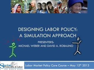 DESIGNING LABOR POLICY:
A SIMULATION APPROACH
Labor Market Policy Core Course – May 15th 2013
1
PRESENTERS:
MICHAEL WEBER AND DAVID A. ROBALINO
 