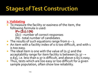 7. Validating 
 To measure the facility or easiness of the item, the 
following formula is used: 
(Σc) - number of correct responses 
(N) - total number of candidates 
 The results of such equations range from 0 – 1. 
 An item with a facility index of 0 is too difficult, and with 1 
is too easy. 
 The ideal item is one with the value of (0.5) and the 
acceptability range for item facility is between [0.37 → 
0.63], i.e. less than 0.37 is difficult, and above 0.63 is easy. 
 Thus, tests which are too easy or too difficult for a given 
sample population, often show low reliability. 
YBC 
 