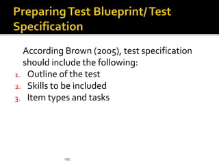 According Brown (2005), test specification 
should include the following: 
1. Outline of the test 
2. Skills to be included 
3. Item types and tasks 
YBC 
 