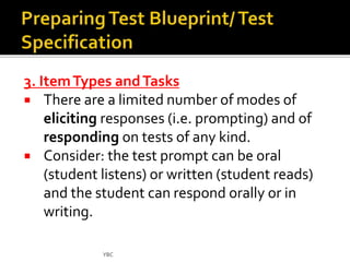 3. Item Types and Tasks 
 There are a limited number of modes of 
eliciting responses (i.e. prompting) and of 
responding on tests of any kind. 
 Consider: the test prompt can be oral 
(student listens) or written (student reads) 
and the student can respond orally or in 
writing. 
YBC 
 