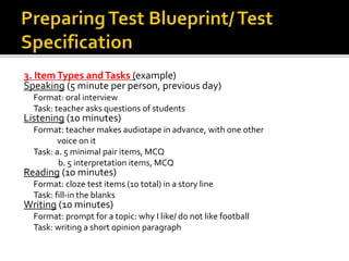3. Item Types and Tasks (example) 
Speaking (5 minute per person, previous day) 
Format: oral interview 
Task: teacher asks questions of students 
Listening (10 minutes) 
Format: teacher makes audiotape in advance, with one other 
voice on it 
Task: a. 5 minimal pair items, MCQ 
b. 5 interpretation items, MCQ 
Reading (10 minutes) 
Format: cloze test items (10 total) in a story line 
Task: fill-in the blanks 
Writing (10 minutes) 
Format: prompt for a topic: why I like/ do not like football 
Task: writing a short opinion paragraph 
 