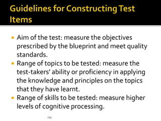  Aim of the test: measure the objectives 
prescribed by the blueprint and meet quality 
standards. 
 Range of topics to be tested: measure the 
test-takers’ ability or proficiency in applying 
the knowledge and principles on the topics 
that they have learnt. 
 Range of skills to be tested: measure higher 
levels of cognitive processing. 
YBC 
 