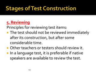 5. Reviewing 
Principles for reviewing test items: 
 The test should not be reviewed immediately 
after its construction, but after some 
considerable time. 
 Other teachers or testers should review it. 
 In a language test, it is preferable if native 
speakers are available to review the test. 
YBC 
 