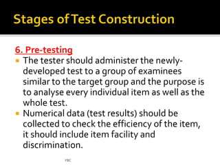 6. Pre-testing 
 The tester should administer the newly-developed 
test to a group of examinees 
similar to the target group and the purpose is 
to analyse every individual item as well as the 
whole test. 
 Numerical data (test results) should be 
collected to check the efficiency of the item, 
it should include item facility and 
discrimination. 
YBC 
 