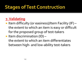 7. Validating 
 Item difficulty (or easiness)/Item Facility (IF) – 
the extent to which an item is easy or difficult 
for the proposed group of test-takers 
 Item discrimination (ID) – 
the extent to which an item differentiates 
between high- and low-ability test-takers 
YBC 
 