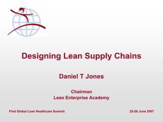 First Global Lean Healthcare Summit 25-26 June 2007
Designing Lean Supply Chains
Daniel T Jones
Chairman
Lean Enterprise Academy
First Global Lean Healthcare Summit 25-26 June 2007
 