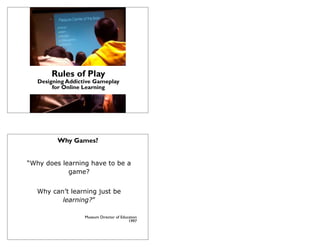 Rules of Play
   Designing Addictive Gameplay
        for Online Learning
          Museums & the Web 2012
               Dave Schaller
             david@eduweb.com




         Why Games?


“Why does learning have to be a
            game?


   Why can’t learning just be
          learning?”

                      Museum Director of Education
                                             1997
 