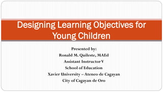 Presented by:
Ronald M. Quileste, MAEd
Assistant InstructorV
School of Education
Xavier University – Ateneo de Cagayan
City of Cagayan de Oro
Designing Learning Objectives for
Young Children
 
