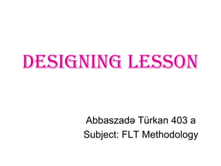 Designing Lesson
Abbaszadə Türkan 403 a
Subject: FLT Methodology
 