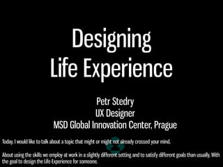 Designing
Life Experience
Petr Stedry
UX Designer
MSD Global Innovation Center, Prague
Today, I would like to talk about a topic that might or might not already crossed your mind.
About using the skills we employ at work in a slightly different setting and to satisfy different goals than usually. With
the goal to design the Life Experience for someone.
 