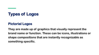 Types of Logos
Pictorial Logos
They are made up of graphics that visually represent the
brand name or function. These can be icons, illustrations or
shape compositions that are instantly recognizable as
something specific.
 