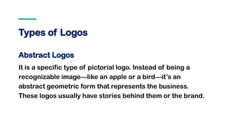 Types of Logos
Abstract Logos
It is a specific type of pictorial logo. Instead of being a
recognizable image—like an apple or a bird—it’s an
abstract geometric form that represents the business.
These logos usually have stories behind them or the brand.
 