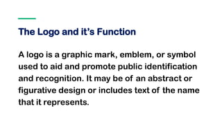 The Logo and it’s Function
A logo is a graphic mark, emblem, or symbol
used to aid and promote public identification
and recognition. It may be of an abstract or
figurative design or includes text of the name
that it represents.
 
