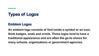 Types of Logos
Emblem Logos
An emblem logo consists of font inside a symbol or an icon;
think badges, seals and crests. These logos tend to have a
traditional appearance and are often the go-to choice for
many schools, organizations or government agencies.
 